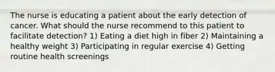 The nurse is educating a patient about the early detection of cancer. What should the nurse recommend to this patient to facilitate detection? 1) Eating a diet high in fiber 2) Maintaining a healthy weight 3) Participating in regular exercise 4) Getting routine health screenings