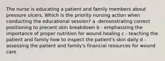 The nurse is educating a patient and family members about pressure ulcers. Which is the priority nursing action when conducting the educational session? a -demonstrating correct positioning to precent skin breakdown b - emphasizing the importance of proper nutrition for wound healing c - teaching the patient and family how to inspect the patient's skin daily d - assessing the patient and family's financial resources for wound care