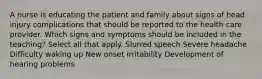 A nurse is educating the patient and family about signs of head injury complications that should be reported to the health care provider. Which signs and symptoms should be included in the teaching? Select all that apply. Slurred speech Severe headache Difficulty waking up New onset irritability Development of hearing problems