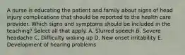 A nurse is educating the patient and family about signs of head injury complications that should be reported to the health care provider. Which signs and symptoms should be included in the teaching? Select all that apply. A. Slurred speech B. Severe headache C. Difficulty waking up D. New onset irritability E. Development of hearing problems