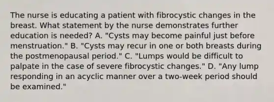 The nurse is educating a patient with fibrocystic changes in the breast. What statement by the nurse demonstrates further education is needed? A. "Cysts may become painful just before menstruation." B. "Cysts may recur in one or both breasts during the postmenopausal period." C. "Lumps would be difficult to palpate in the case of severe fibrocystic changes." D. "Any lump responding in an acyclic manner over a two-week period should be examined."