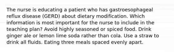 The nurse is educating a patient who has gastroesophageal reflux disease (GERD) about dietary modification. Which information is most important for the nurse to include in the teaching plan? Avoid highly seasoned or spiced food. Drink ginger ale or lemon lime soda rather than cola. Use a straw to drink all fluids. Eating three meals spaced evenly apart.