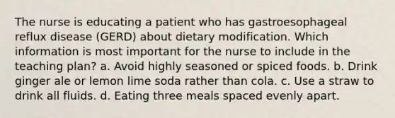 The nurse is educating a patient who has gastroesophageal reflux disease (GERD) about dietary modification. Which information is most important for the nurse to include in the teaching plan? a. Avoid highly seasoned or spiced foods. b. Drink ginger ale or lemon lime soda rather than cola. c. Use a straw to drink all fluids. d. Eating three meals spaced evenly apart.