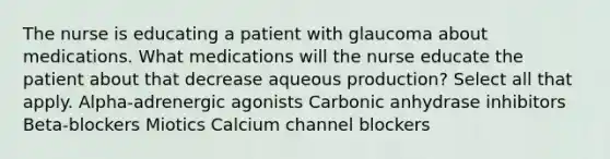 The nurse is educating a patient with glaucoma about medications. What medications will the nurse educate the patient about that decrease aqueous production? Select all that apply. Alpha-adrenergic agonists Carbonic anhydrase inhibitors Beta-blockers Miotics Calcium channel blockers