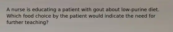 A nurse is educating a patient with gout about low-purine diet. Which food choice by the patient would indicate the need for further teaching?