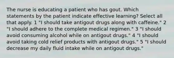 The nurse is educating a patient who has gout. Which statements by the patient indicate effective learning? Select all that apply. 1 "I should take antigout drugs along with caffeine." 2 "I should adhere to the complete medical regimen." 3 "I should avoid consuming alcohol while on antigout drugs." 4 "I should avoid taking cold relief products with antigout drugs." 5 "I should decrease my daily fluid intake while on antigout drugs."