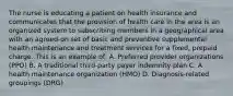 The nurse is educating a patient on health insurance and communicates that the provision of health care in the area is an organized system to subscribing members in a geographical area with an agreed-on set of basic and preventive supplemental health maintenance and treatment services for a fixed, prepaid charge. This is an example of: A. Preferred provider organizations (PPO) B. A traditional third-party payer indemnity plan C. A health maintenance organization (HMO) D. Diagnosis-related groupings (DRG)