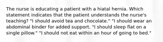 The nurse is educating a patient with a hiatal hernia. Which statement indicates that the patient understands the nurse's teaching? "I should avoid tea and chocolate." "I should wear an abdominal binder for added support. "I should sleep flat on a single pillow." "I should not eat within an hour of going to bed."