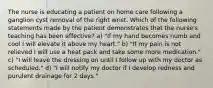 The nurse is educating a patient on home care following a ganglion cyst removal of the right wrist. Which of the following statements made by the patient demonstrates that the nurse's teaching has been effective? a) "If my hand becomes numb and cool I will elevate it above my heart." b) "If my pain is not relieved I will use a heat pack and take some more medication." c) "I will leave the dressing on until I follow up with my doctor as scheduled." d) "I will notify my doctor if I develop redness and purulent drainage for 2 days."