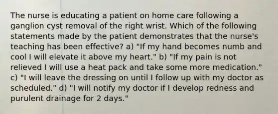 The nurse is educating a patient on home care following a ganglion cyst removal of the right wrist. Which of the following statements made by the patient demonstrates that the nurse's teaching has been effective? a) "If my hand becomes numb and cool I will elevate it above my heart." b) "If my pain is not relieved I will use a heat pack and take some more medication." c) "I will leave the dressing on until I follow up with my doctor as scheduled." d) "I will notify my doctor if I develop redness and purulent drainage for 2 days."