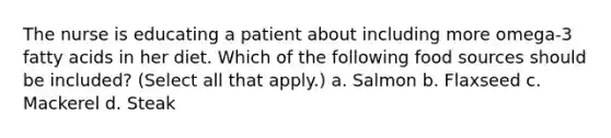 The nurse is educating a patient about including more omega-3 fatty acids in her diet. Which of the following food sources should be included? (Select all that apply.) a. Salmon b. Flaxseed c. Mackerel d. Steak