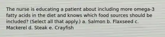 The nurse is educating a patient about including more omega-3 fatty acids in the diet and knows which food sources should be included? (Select all that apply.) a. Salmon b. Flaxseed c. Mackerel d. Steak e. Crayfish