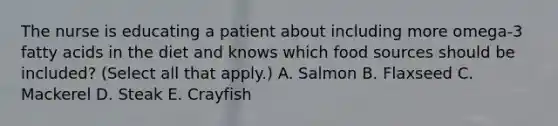 The nurse is educating a patient about including more omega-3 fatty acids in the diet and knows which food sources should be included? (Select all that apply.) A. Salmon B. Flaxseed C. Mackerel D. Steak E. Crayfish