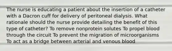 The nurse is educating a patient about the insertion of a catheter with a Dacron cuff for delivery of peritoneal dialysis. What rationale should the nurse provide detailing the benefit of this type of catheter? To remove nonprotein solutes To propel blood through the circuit To prevent the migration of microorganisms To act as a bridge between arterial and venous blood