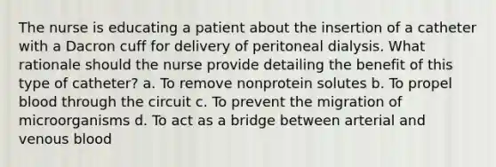 The nurse is educating a patient about the insertion of a catheter with a Dacron cuff for delivery of peritoneal dialysis. What rationale should the nurse provide detailing the benefit of this type of catheter? a. To remove nonprotein solutes b. To propel blood through the circuit c. To prevent the migration of microorganisms d. To act as a bridge between arterial and venous blood