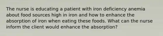 The nurse is educating a patient with iron deficiency anemia about food sources high in iron and how to enhance the absorption of iron when eating these foods. What can the nurse inform the client would enhance the absorption?