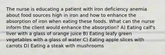 The nurse is educating a patient with iron deficiency anemia about food sources high in iron and how to enhance the absorption of iron when eating these foods. What can the nurse inform the client would enhance the absorption? A) Eating calf's liver with a glass of orange juice B) Eating leafy green vegetables with a glass of water C) Eating apple slices with carrots D) Eating a steak with mushrooms