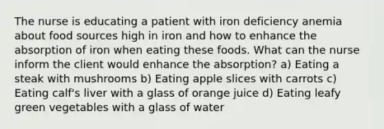 The nurse is educating a patient with iron deficiency anemia about food sources high in iron and how to enhance the absorption of iron when eating these foods. What can the nurse inform the client would enhance the absorption? a) Eating a steak with mushrooms b) Eating apple slices with carrots c) Eating calf's liver with a glass of orange juice d) Eating leafy green vegetables with a glass of water