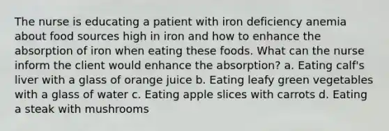 The nurse is educating a patient with iron deficiency anemia about food sources high in iron and how to enhance the absorption of iron when eating these foods. What can the nurse inform the client would enhance the absorption? a. Eating calf's liver with a glass of orange juice b. Eating leafy green vegetables with a glass of water c. Eating apple slices with carrots d. Eating a steak with mushrooms