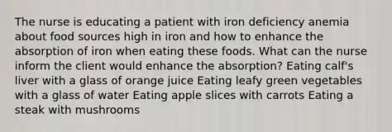 The nurse is educating a patient with iron deficiency anemia about food sources high in iron and how to enhance the absorption of iron when eating these foods. What can the nurse inform the client would enhance the absorption? Eating calf's liver with a glass of orange juice Eating leafy green vegetables with a glass of water Eating apple slices with carrots Eating a steak with mushrooms