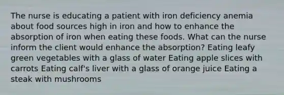 The nurse is educating a patient with iron deficiency anemia about food sources high in iron and how to enhance the absorption of iron when eating these foods. What can the nurse inform the client would enhance the absorption? Eating leafy green vegetables with a glass of water Eating apple slices with carrots Eating calf's liver with a glass of orange juice Eating a steak with mushrooms