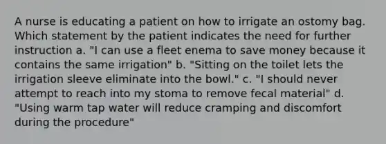 A nurse is educating a patient on how to irrigate an ostomy bag. Which statement by the patient indicates the need for further instruction a. "I can use a fleet enema to save money because it contains the same irrigation" b. "Sitting on the toilet lets the irrigation sleeve eliminate into the bowl." c. "I should never attempt to reach into my stoma to remove fecal material" d. "Using warm tap water will reduce cramping and discomfort during the procedure"