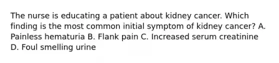 The nurse is educating a patient about kidney cancer. Which finding is the most common initial symptom of kidney cancer? A. Painless hematuria B. Flank pain C. Increased serum creatinine D. Foul smelling urine