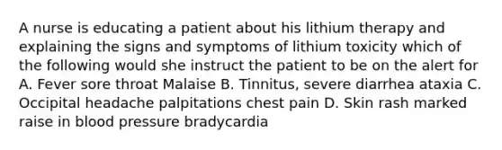 A nurse is educating a patient about his lithium therapy and explaining the signs and symptoms of lithium toxicity which of the following would she instruct the patient to be on the alert for A. Fever sore throat Malaise B. Tinnitus, severe diarrhea ataxia C. Occipital headache palpitations chest pain D. Skin rash marked raise in blood pressure bradycardia