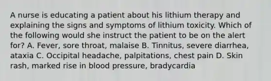 A nurse is educating a patient about his lithium therapy and explaining the signs and symptoms of lithium toxicity. Which of the following would she instruct the patient to be on the alert for? A. Fever, sore throat, malaise B. Tinnitus, severe diarrhea, ataxia C. Occipital headache, palpitations, chest pain D. Skin rash, marked rise in blood pressure, bradycardia