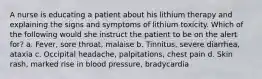 A nurse is educating a patient about his lithium therapy and explaining the signs and symptoms of lithium toxicity. Which of the following would she instruct the patient to be on the alert for? a. Fever, sore throat, malaise b. Tinnitus, severe diarrhea, ataxia c. Occipital headache, palpitations, chest pain d. Skin rash, marked rise in blood pressure, bradycardia