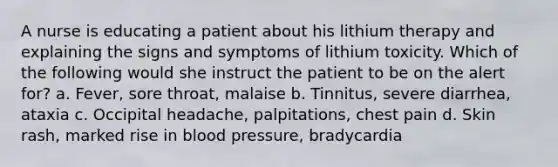 A nurse is educating a patient about his lithium therapy and explaining the signs and symptoms of lithium toxicity. Which of the following would she instruct the patient to be on the alert for? a. Fever, sore throat, malaise b. Tinnitus, severe diarrhea, ataxia c. Occipital headache, palpitations, chest pain d. Skin rash, marked rise in blood pressure, bradycardia