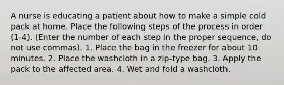 A nurse is educating a patient about how to make a simple cold pack at home. Place the following steps of the process in order (1-4). (Enter the number of each step in the proper sequence, do not use commas). 1. Place the bag in the freezer for about 10 minutes. 2. Place the washcloth in a zip-type bag. 3. Apply the pack to the affected area. 4. Wet and fold a washcloth.