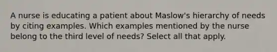 A nurse is educating a patient about <a href='https://www.questionai.com/knowledge/k1TQHBLuNN-maslows-hierarchy-of-needs' class='anchor-knowledge'>maslow's hierarchy of needs</a> by citing examples. Which examples mentioned by the nurse belong to the third level of needs? Select all that apply.