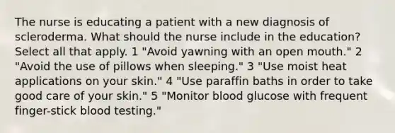 The nurse is educating a patient with a new diagnosis of scleroderma. What should the nurse include in the education? Select all that apply. 1 "Avoid yawning with an open mouth." 2 "Avoid the use of pillows when sleeping." 3 "Use moist heat applications on your skin." 4 "Use paraffin baths in order to take good care of your skin." 5 "Monitor blood glucose with frequent finger-stick blood testing."