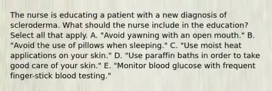 The nurse is educating a patient with a new diagnosis of scleroderma. What should the nurse include in the education? Select all that apply. A. "Avoid yawning with an open mouth." B. "Avoid the use of pillows when sleeping." C. "Use moist heat applications on your skin." D. "Use paraffin baths in order to take good care of your skin." E. "Monitor blood glucose with frequent finger-stick blood testing."