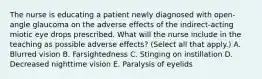 The nurse is educating a patient newly diagnosed with open-angle glaucoma on the adverse effects of the indirect-acting miotic eye drops prescribed. What will the nurse include in the teaching as possible adverse effects? (Select all that apply.) A. Blurred vision B. Farsightedness C. Stinging on instillation D. Decreased nighttime vision E. Paralysis of eyelids