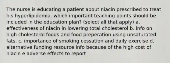 The nurse is educating a patient about niacin prescribed to treat his hyperlipidemia. which important teaching points should be included in the education plan? (select all that apply) a. effectiveness of niacin in lowering total cholesterol b. info on high cholesterol foods and food preperation using unsaturated fats. c. importance of smoking cessation and daily exercise d. alternative funding resource info because of the high cost of niacin e adverse effects to report