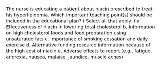 The nurse is educating a patient about niacin prescribed to treat his hyperlipidemia. Which important teaching point(s) should be included in the educational plan? ( Select all that apply. ) a. Effectiveness of niacin in lowering total cholesterol b. Information on high cholesterol foods and food preparation using unsaturated fats c. Importance of smoking cessation and daily exercise d. Alternative funding resource information because of the high cost of niacin e. Adverse effects to report (e.g., fatigue, anorexia, nausea, malaise, jaundice, muscle aches)