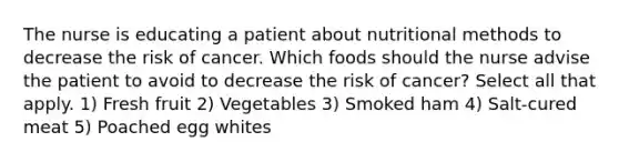 The nurse is educating a patient about nutritional methods to decrease the risk of cancer. Which foods should the nurse advise the patient to avoid to decrease the risk of cancer? Select all that apply. 1) Fresh fruit 2) Vegetables 3) Smoked ham 4) Salt-cured meat 5) Poached egg whites