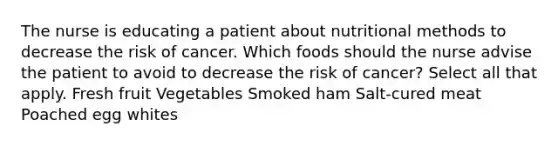 The nurse is educating a patient about nutritional methods to decrease the risk of cancer. Which foods should the nurse advise the patient to avoid to decrease the risk of cancer? Select all that apply. Fresh fruit Vegetables Smoked ham Salt-cured meat Poached egg whites