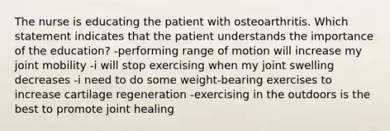 The nurse is educating the patient with osteoarthritis. Which statement indicates that the patient understands the importance of the education? -performing range of motion will increase my joint mobility -i will stop exercising when my joint swelling decreases -i need to do some weight-bearing exercises to increase cartilage regeneration -exercising in the outdoors is the best to promote joint healing