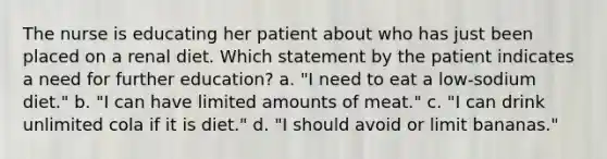 The nurse is educating her patient about who has just been placed on a renal diet. Which statement by the patient indicates a need for further education? a. "I need to eat a low-sodium diet." b. "I can have limited amounts of meat." c. "I can drink unlimited cola if it is diet." d. "I should avoid or limit bananas."