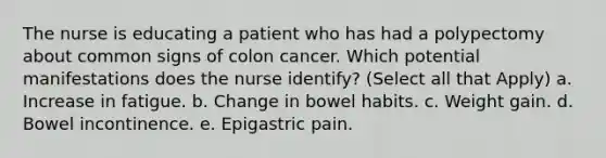 The nurse is educating a patient who has had a polypectomy about common signs of colon cancer. Which potential manifestations does the nurse identify? (Select all that Apply) a. Increase in fatigue. b. Change in bowel habits. c. Weight gain. d. Bowel incontinence. e. Epigastric pain.