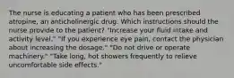 The nurse is educating a patient who has been prescribed atropine, an anticholinergic drug. Which instructions should the nurse provide to the patient? "Increase your fluid intake and activity level." "If you experience eye pain, contact the physician about increasing the dosage." "Do not drive or operate machinery." "Take long, hot showers frequently to relieve uncomfortable side effects."