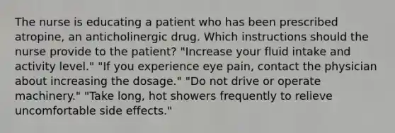 The nurse is educating a patient who has been prescribed atropine, an anticholinergic drug. Which instructions should the nurse provide to the patient? "Increase your fluid intake and activity level." "If you experience eye pain, contact the physician about increasing the dosage." "Do not drive or operate machinery." "Take long, hot showers frequently to relieve uncomfortable side effects."