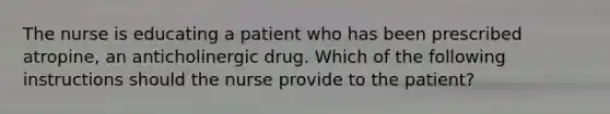 The nurse is educating a patient who has been prescribed atropine, an anticholinergic drug. Which of the following instructions should the nurse provide to the patient?