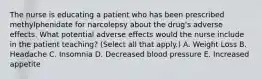 The nurse is educating a patient who has been prescribed methylphenidate for narcolepsy about the drug's adverse effects. What potential adverse effects would the nurse include in the patient teaching? (Select all that apply.) A. Weight Loss B. Headache C. Insomnia D. Decreased blood pressure E. Increased appetite