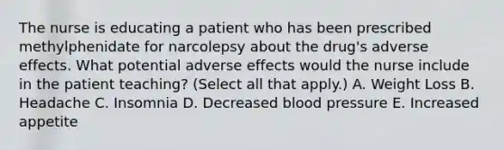 The nurse is educating a patient who has been prescribed methylphenidate for narcolepsy about the drug's adverse effects. What potential adverse effects would the nurse include in the patient teaching? (Select all that apply.) A. Weight Loss B. Headache C. Insomnia D. Decreased blood pressure E. Increased appetite