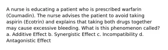 A nurse is educating a patient who is prescribed warfarin (Coumadin). The nurse advises the patient to avoid taking aspirin (Ecotrin) and explains that taking both drugs together may cause excessive bleeding. What is this phenomenon called? a. Additive Effect b. Synergistic Effect c. Incompatibility d. Antagonistic Effect