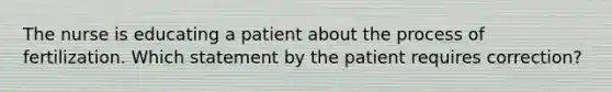 The nurse is educating a patient about the process of fertilization. Which statement by the patient requires correction?